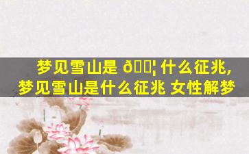 梦见雪山是 🐦 什么征兆,梦见雪山是什么征兆 女性解梦